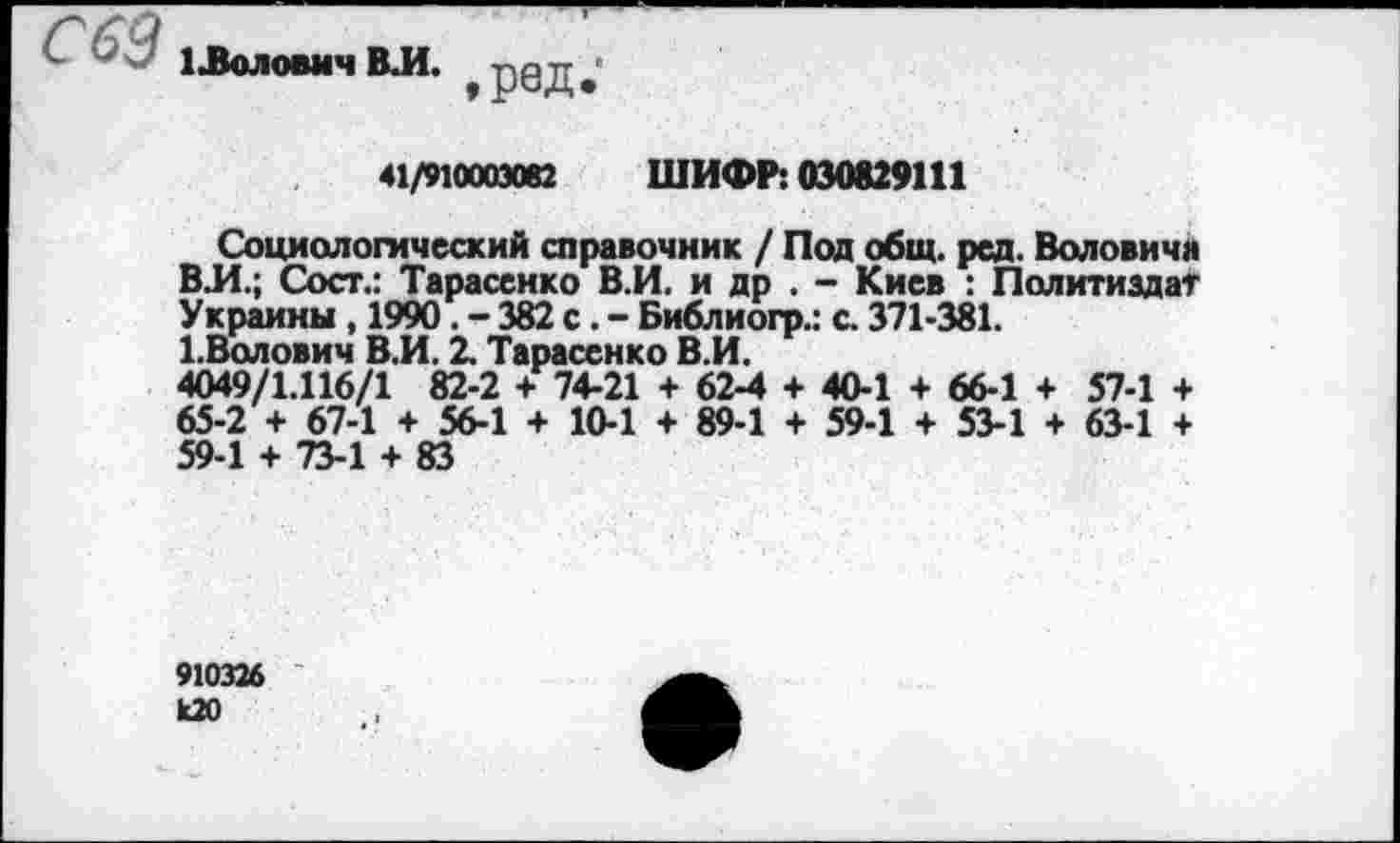 ﻿С63
1 .Волович ВЛ.
,ред.'
41/91000Э082 ШИФР: 030829111
Социологический справочник / Пол общ. ред. Воловича ВЛ.; Сост.: Тарасенко В.И. и др . - Киев : Политиздат Украины , 1990. - 382 с. - Библиогр.: с. 371-381.
1.Волович ВЛ. 2. Тарасенко В.И.
4049/1.116/1 82-2 + 74-21 + 62-4 + 40-1 + 66-1 + 57-1 + 65-2 + 67-1 + 56-1 + 10-1 + 89-1 + 59-1 + 53-1 + 63-1 + 59-1 + 73-1 + 83
910326 к20